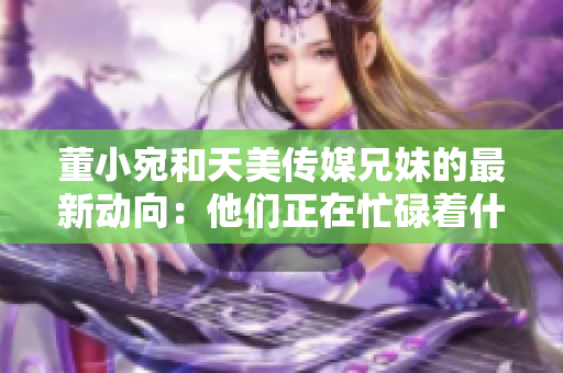 董小宛和天美傳媒兄妹的最新動(dòng)向：他們正在忙碌著什么？