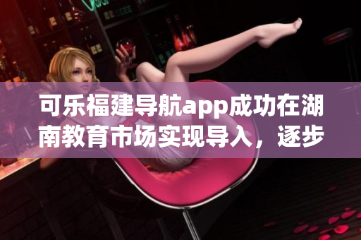可樂福建導航app成功在湖南教育市場實現(xiàn)導入，逐步擴大其覆蓋范圍