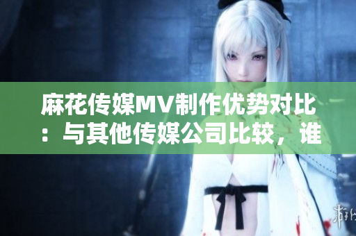麻花傳媒MV制作優(yōu)勢對比：與其他傳媒公司比較，誰更勝一籌？