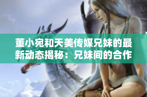 董小宛和天美傳媒兄妹的最新動態(tài)揭秘：兄妹間的合作與成長！