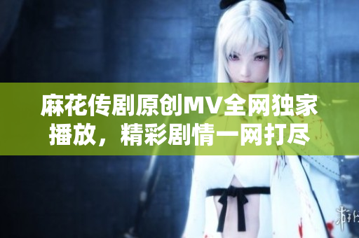 麻花傳劇原創(chuàng)MV全網(wǎng)獨家播放，精彩劇情一網(wǎng)打盡