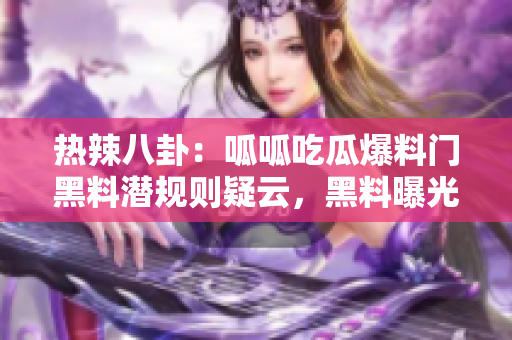 熱辣八卦：呱呱吃瓜爆料門黑料潛規(guī)則疑云，黑料曝光驚人內(nèi)幕撲街！