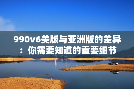 990v6美版與亞洲版的差異：你需要知道的重要細節(jié)
