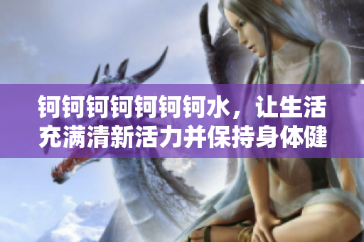 鈳鈳鈳鈳鈳鈳鈳水，讓生活充滿清新活力并保持身體健康