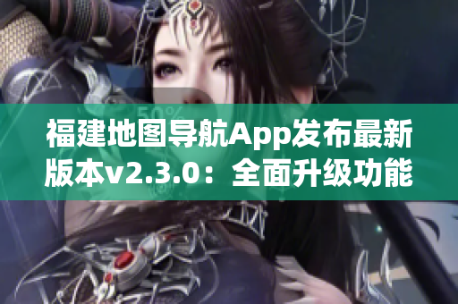 福建地圖導(dǎo)航App發(fā)布最新版本v2.3.0：全面升級功能體驗(yàn)