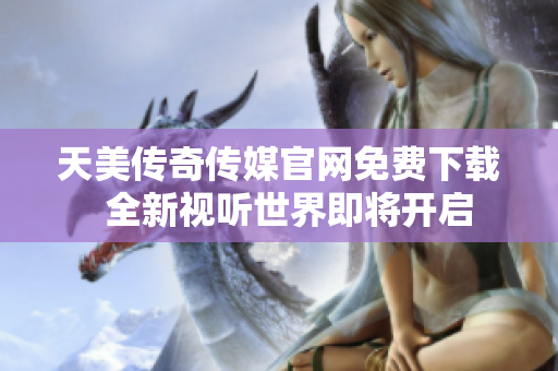 天美傳奇?zhèn)髅焦倬W免費下載  全新視聽世界即將開啟