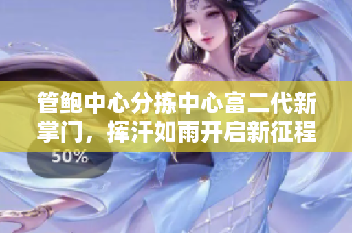管鮑中心分揀中心富二代新掌門，揮汗如雨開啟新征程