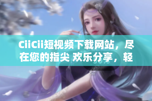 CiiCii短視頻下載網(wǎng)站，盡在您的指尖 歡樂(lè)分享，輕松下載