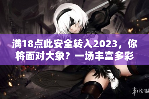 滿18點(diǎn)此安全轉(zhuǎn)入2023，你將面對(duì)大象？一場(chǎng)豐富多彩的安全新世界。