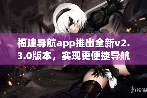 福建導(dǎo)航app推出全新v2.3.0版本，實(shí)現(xiàn)更便捷導(dǎo)航體驗(yàn)