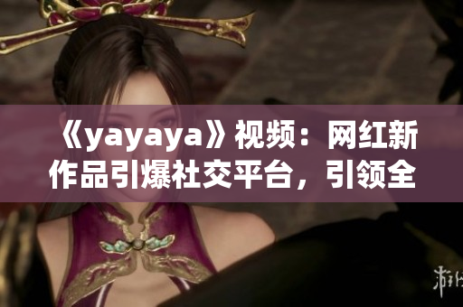 《yayaya》視頻：網(wǎng)紅新作品引爆社交平臺，引領全新娛樂風潮