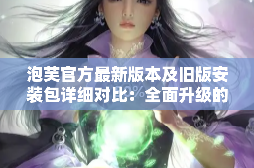 泡芙官方最新版本及舊版安裝包詳細(xì)對(duì)比：全面升級(jí)的新版及經(jīng)典版優(yōu)劣勢(shì)分析