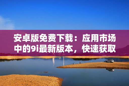 安卓版免費下載：應(yīng)用市場中的9i最新版本，快速獲取并輕松使用