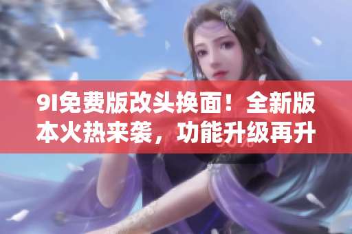 9I免費(fèi)版改頭換面！全新版本火熱來(lái)襲，功能升級(jí)再升級(jí)，顛覆傳統(tǒng)體驗(yàn)，讓你愛(ài)不釋手。