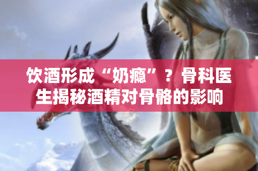 飲酒形成“奶癮”？骨科醫(yī)生揭秘酒精對骨骼的影響