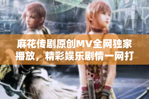 麻花傳劇原創(chuàng)MV全網(wǎng)獨家播放，精彩娛樂劇情一網(wǎng)打盡