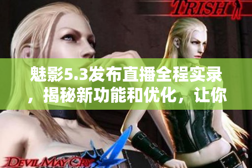 魅影5.3發(fā)布直播全程實錄，揭秘新功能和優(yōu)化，讓你提前體驗最新版本改進(jìn)！