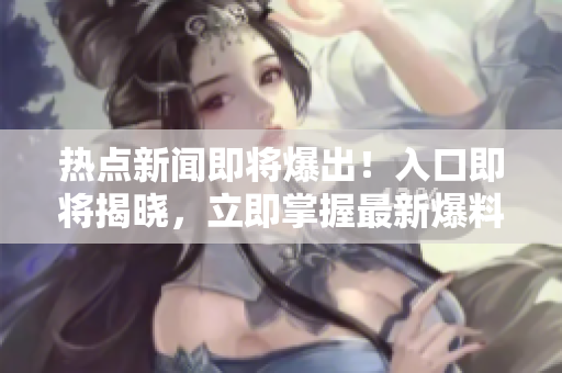 熱點新聞即將爆出！入口即將揭曉，立即掌握最新爆料
