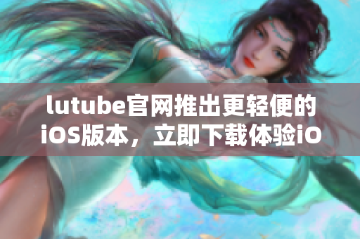 lutube官網(wǎng)推出更輕便的iOS版本，立即下載體驗(yàn)iOS輕量版！
