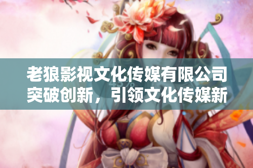 老狼影視文化傳媒有限公司突破創(chuàng)新，引領(lǐng)文化傳媒新時(shí)代