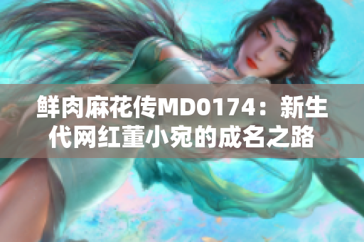 鮮肉麻花傳MD0174：新生代網(wǎng)紅董小宛的成名之路