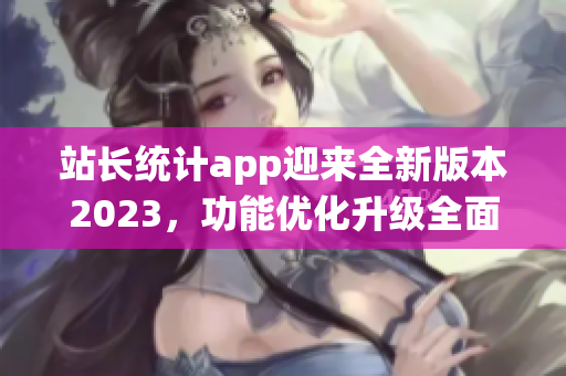 站長統(tǒng)計app迎來全新版本2023，功能優(yōu)化升級全面升級