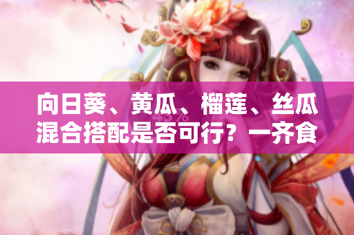 向日葵、黃瓜、榴蓮、絲瓜混合搭配是否可行？一齊食用有什么影響？