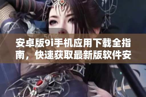 安卓版9i手機(jī)應(yīng)用下載全指南，快速獲取最新版軟件安裝步驟