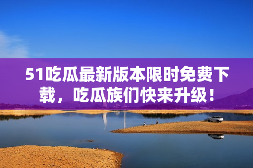 51吃瓜最新版本限時(shí)免費(fèi)下載，吃瓜族們快來升級(jí)！
