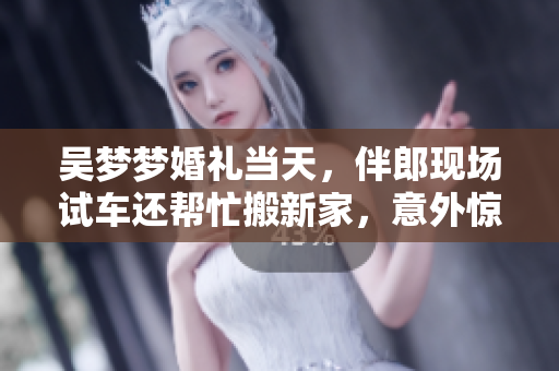 吳夢夢婚禮當天，伴郎現(xiàn)場試車還幫忙搬新家，意外驚喜連連