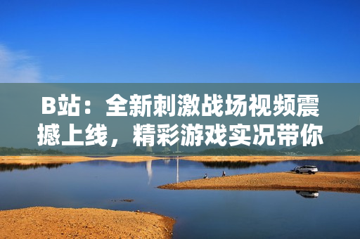 B站：全新刺激戰(zhàn)場視頻震撼上線，精彩游戲?qū)崨r帶你體驗全新玩法