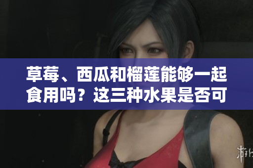 草莓、西瓜和榴蓮能夠一起食用嗎？這三種水果是否可以搭配食用？
