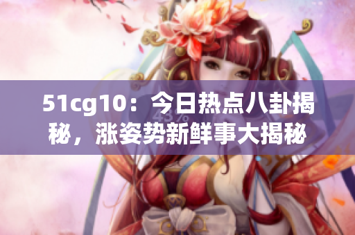 51cg10：今日熱點八卦揭秘，漲姿勢新鮮事大揭秘