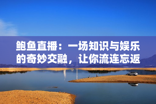鮑魚(yú)直播：一場(chǎng)知識(shí)與娛樂(lè)的奇妙交融，讓你流連忘返