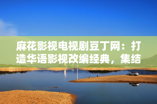 麻花影視電視劇豆丁網：打造華語影視改編經典，集結明星陣容，盤點最新電視劇資訊