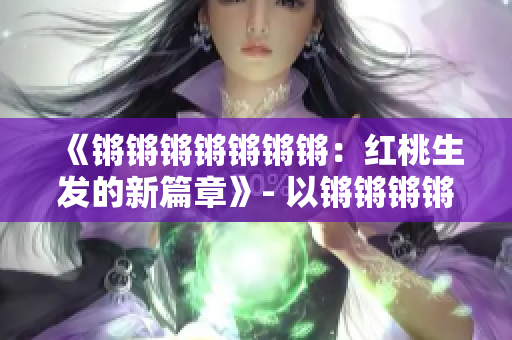 《鏘鏘鏘鏘鏘鏘鏘：紅桃生發(fā)的新篇章》- 以鏘鏘鏘鏘鏘鏘鏘的新篇章紅桃為主題進(jìn)行重新構(gòu)思。