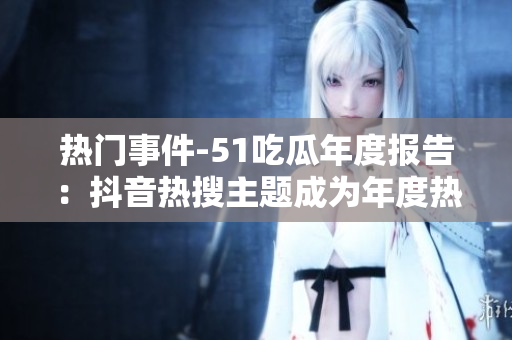 熱門事件-51吃瓜年度報告：抖音熱搜主題成為年度熱點，引發(fā)年輕人關注安全風險
