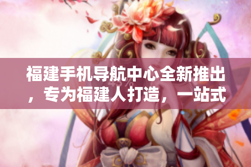 福建手機導航中心全新推出，專為福建人打造，一站式服務覆蓋全省。