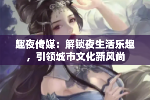 趣夜傳媒：解鎖夜生活樂(lè)趣，引領(lǐng)城市文化新風(fēng)尚