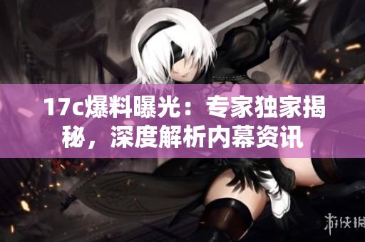 17c爆料曝光：專家獨家揭秘，深度解析內(nèi)幕資訊