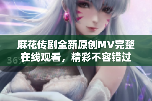 麻花傳劇全新原創(chuàng)MV完整在線觀看，精彩不容錯過