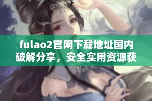 fulao2官網(wǎng)下載地址國(guó)內(nèi)破解分享，安全實(shí)用資源獲取
