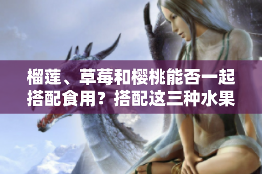 榴蓮、草莓和櫻桃能否一起搭配食用？搭配這三種水果會有什么效果？