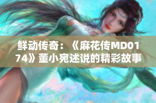 鮮動(dòng)傳奇：《麻花傳MD0174》董小宛述說(shuō)的精彩故事
