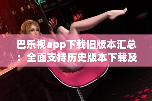 巴樂視app下載舊版本匯總：全面支持歷史版本下載及安裝指南