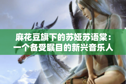 麻花豆旗下的蘇婭蘇語棠：一個備受矚目的新興音樂人