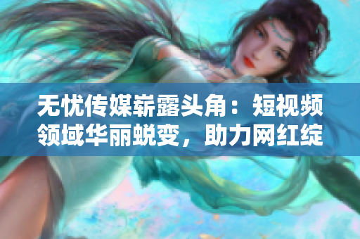 無憂傳媒嶄露頭角：短視頻領(lǐng)域華麗蛻變，助力網(wǎng)紅綻放