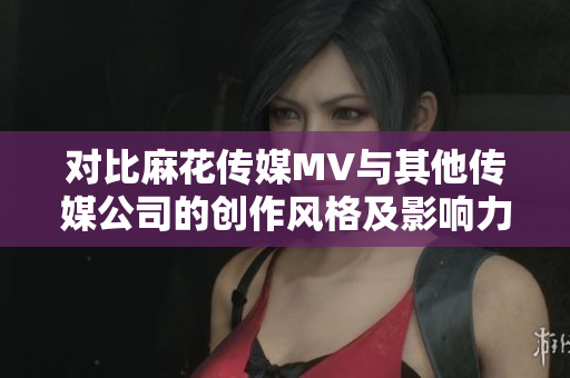 對(duì)比麻花傳媒MV與其他傳媒公司的創(chuàng)作風(fēng)格及影響力