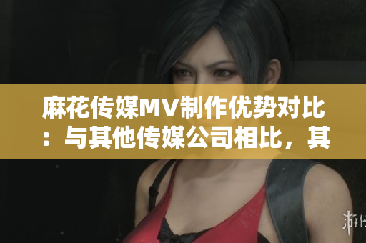 麻花傳媒MV制作優(yōu)勢(shì)對(duì)比：與其他傳媒公司相比，其獨(dú)特之處何在？