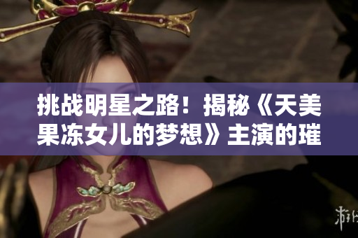 挑戰(zhàn)明星之路！揭秘《天美果凍女兒的夢想》主演的璀璨演藝之旅